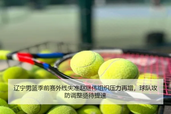 辽宁男篮季前赛外线失准赵继伟组织压力再增，球队攻防调整亟待提速